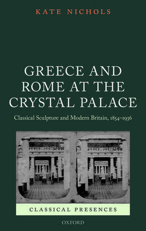 Greece and Rome at the Crystal Palace: Classical Sculpture and Modern Britain, 1854-1936 de Kate Nichols