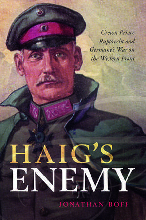 Haig's Enemy: Crown Prince Rupprecht and Germany's War on the Western Front de Jonathan Boff