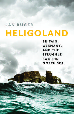 Heligoland: Britain, Germany, and the Struggle for the North Sea de Jan Rüger