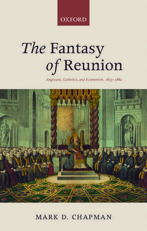 The Fantasy of Reunion: Anglicans, Catholics, and Ecumenism, 1833-1882 de Mark D. Chapman