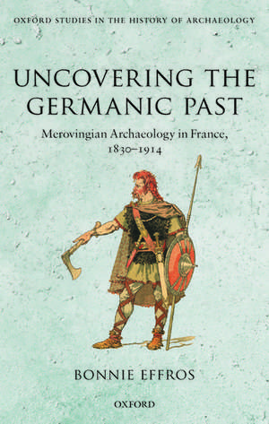 Uncovering the Germanic Past: Merovingian Archaeology in France, 1830--1914 de Bonnie Effros