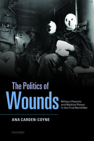 The Politics of Wounds: Military Patients and Medical Power in the First World War de Ana Carden-Coyne