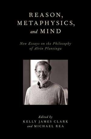 Reason, Metaphysics, and Mind: New Essays on the Philosophy of Alvin Plantinga de Kelly James Clark