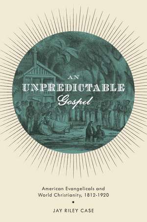 An Unpredictable Gospel: American Evangelicals and World Christianity, 1812-1920 de Jay Riley Case