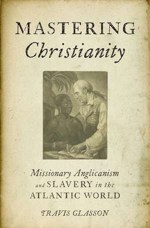 Mastering Christianity: Missionary Anglicanism and Slavery in the Atlantic World de Travis Glasson