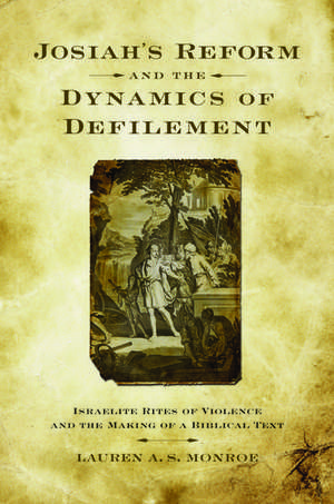 Josiah's Reform and the Dynamics of Defilement: Israelite Rites of Violence and the Making of a Biblical Text de Lauren A. S. Monroe