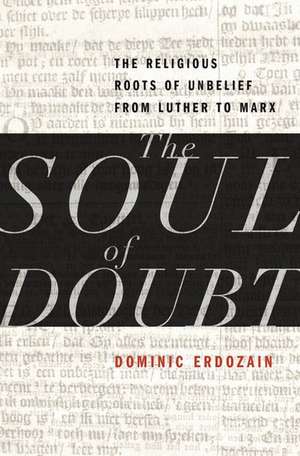 The Soul of Doubt: The Religious Roots of Unbelief from Luther to Marx de Dominic Erdozain