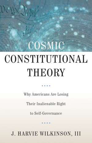 Cosmic Constitutional Theory: Why Americans Are Losing Their Inalienable Right to Self-Governance de J. Harvie Wilkinson