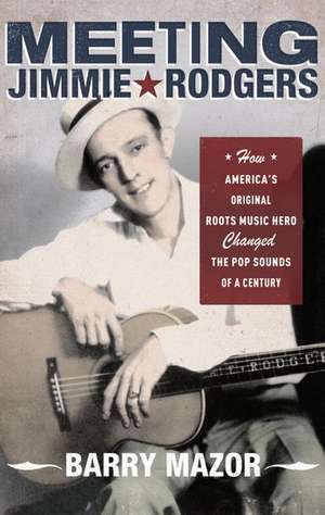 Meeting Jimmie Rodgers: How America's Original Roots Music Hero Changed the Pop Sounds of a Century de Barry Mazor