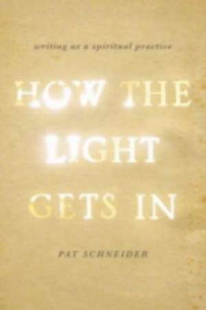 How the Light Gets In: Writing as a Spiritual Practice de Pat Schneider