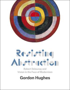 Resisting Abstraction: Robert Delaunay and Vision in the Face of Modernism de Gordon Hughes