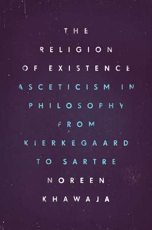 The Religion of Existence: Asceticism in Philosophy from Kierkegaard to Sartre de Noreen Khawaja