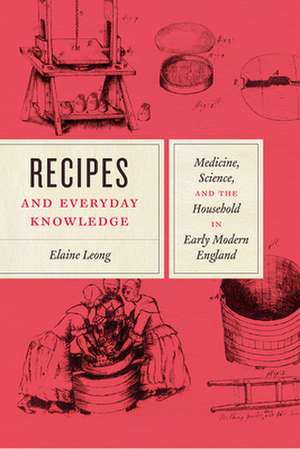 Recipes and Everyday Knowledge: Medicine, Science, and the Household in Early Modern England de Elaine Leong