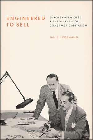 Engineered to Sell: European Émigrés and the Making of Consumer Capitalism de Jan L. Logemann