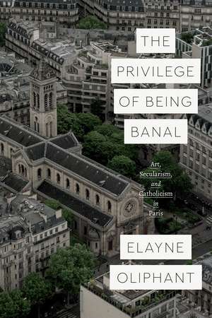 The Privilege of Being Banal: Art, Secularism, and Catholicism in Paris de Elayne Oliphant