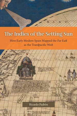 The Indies of the Setting Sun: How Early Modern Spain Mapped the Far East as the Transpacific West de Ricardo Padrón