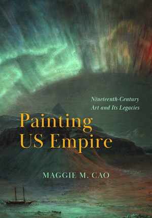 Painting US Empire: Nineteenth-Century Art and Its Legacies de Maggie M. Cao