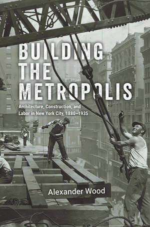 Building the Metropolis: Architecture, Construction, and Labor in New York City, 1880–1935 de Alexander Wood