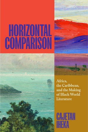 Horizontal Comparison: Africa, the Caribbean, and the Making of Black World Literature de Cajetan Iheka