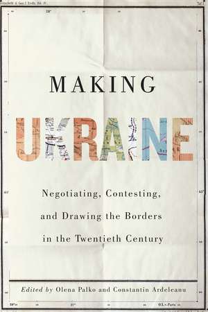 Making Ukraine: Negotiating, Contesting, and Drawing the Borders in the Twentieth Century de Olena Palko