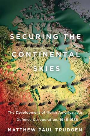 Securing the Continental Skies: The Development of North American Air Defence Co-operation, 1945–1958 de Matthew Paul Trudgen