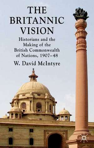 The Britannic Vision: Historians and the Making of the British Commonwealth of Nations, 1907-48 de W. David McIntyre