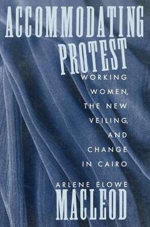 Accommodating Protest – Working Women, the New Veiling, and Change in Cairo de Arlene Macleod