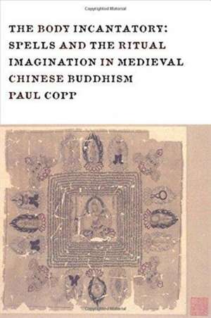 The Body Incantatory – Spells and the Ritual Imagination in Medieval Chinese Buddhism de Paul Copp