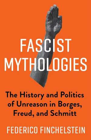 Fascist Mythologies – The History and Politics of Unreason in Borges, Freud, and Schmitt de Federico Finchelstein