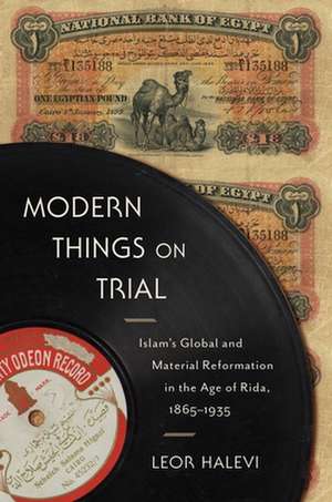 Modern Things on Trial – Islam`s Global and Material Reformation in the Age of Rida, 1865–1935 de Leor Halevi