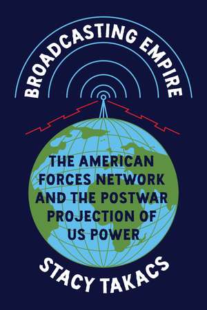 Broadcasting Empire: The American Forces Network and the Postwar Projection of US Power de Stacy Takacs