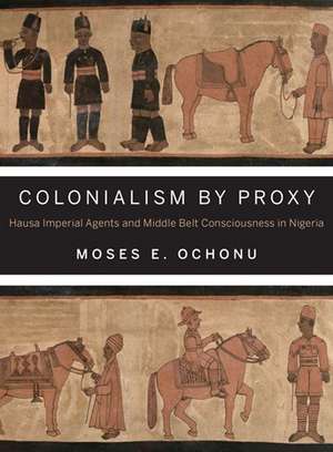 Colonialism by Proxy – Hausa Imperial Agents and Middle Belt Consciousness in Nigeria de Moses E. Ochonu