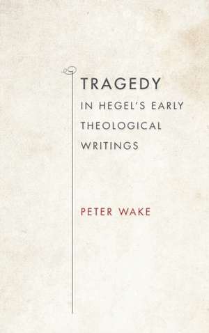 Tragedy in Hegel`s Early Theological Writings de Peter Wake