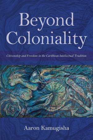 Beyond Coloniality – Citizenship and Freedom in the Caribbean Intellectual Tradition de Aaron Kamugisha