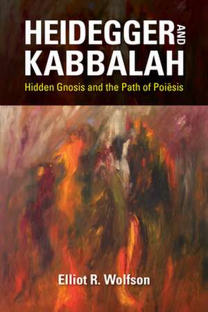 Heidegger and Kabbalah – Hidden Gnosis and the Path of Poiesis de Elliot R. Wolfson