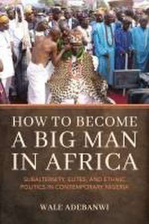 How to Become a Big Man in Africa – Subalternity, Elites, and Ethnic Politics in Contemporary Nigeria de Wale Adebanwi