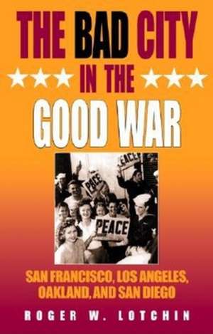 The Bad City in the Good War – San Francisco, Los Angeles, Oakland, and San Diego de Roger W. Lotchin