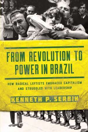 From Revolution to Power in Brazil – How Radical Leftists Embraced Capitalism and Struggled with Leadership de Kenneth P. Serbin