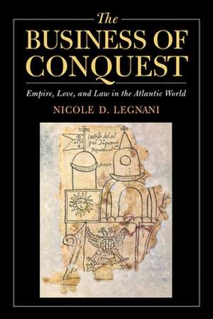 The Business of Conquest – Empire, Love, and Law in the Atlantic World de Nicole D. Legnani