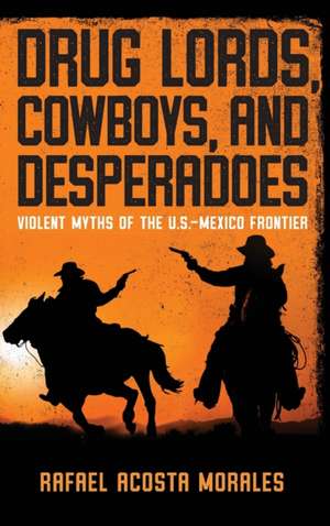 Drug Lords, Cowboys, and Desperadoes – Violent Myths of the U.S.–Mexico Frontier de Rafael Acosta Morales