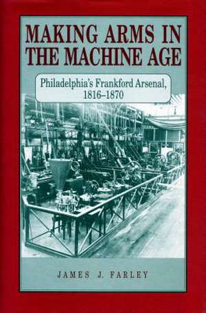 Making Arms in the Machine Age – Philadelphia′s Frankford Arsenal, 1816–1870 de James J. Farley