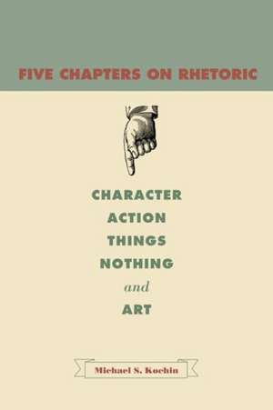 Five Chapters on Rhetoric – Character, Action, Things, Nothing, and Art de Michael S. Kochin