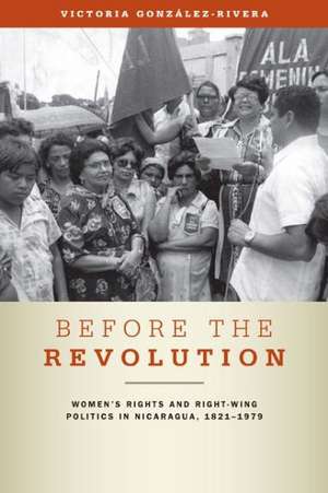 Before the Revolution – Women′s Rights and Right–Wing Politics in Nicaragua, 1821–1979 de Victoria González–rivera