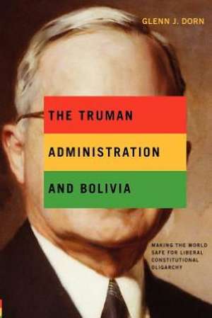 The Truman Administration and Bolivia – Making the World Safe for Liberal Constitutional Oligarchy de Glenn J. Dorn