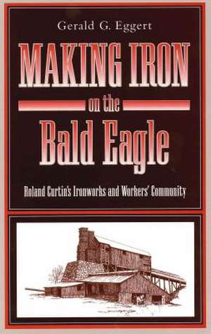 Making Iron on the Bald Eagle – Roland Curtin′s Ironworks and Workers′ Community de Gerald G. Eggert