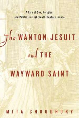 The Wanton Jesuit and the Wayward Saint – A Tale of Sex, Religion, and Politics in Eighteenth–Century France de Mita Choudhury