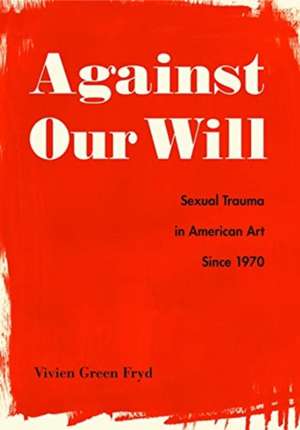 Against Our Will – Sexual Trauma in American Art Since 1970 de Vivien Green Fryd