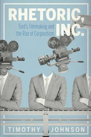 Rhetoric, Inc. – Ford′s Filmmaking and the Rise of Corporatism de Timothy Johnson