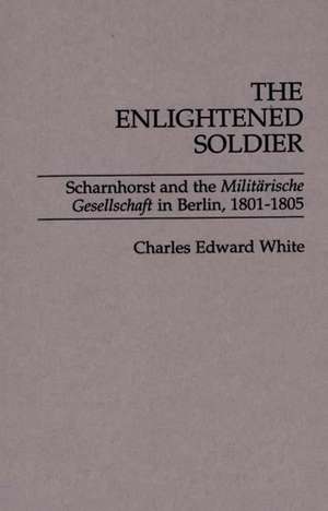 The Enlightened Soldier: Scharnhorst and the Militarische Gesellschaft in Berlin, 1801-1805 de Charles Edward White