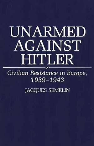 Unarmed Against Hitler: Civilian Resistance in Europe, 1939-1943 de Jacques Semelin